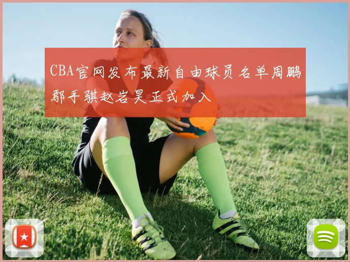CBA官网发布最新自由球员名单周鹏鄢手骐赵岩昊正式加入