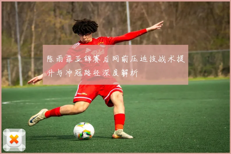 陈雨菲亚锦赛后网前压迫技战术提升与冲冠路径深度解析