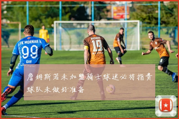 詹姆斯若未加盟骑士球迷必将指责球队未做好准备
