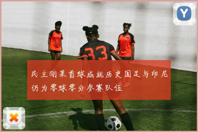 民主刚果首球成就历史国足与印尼仍为零球零分参赛队伍