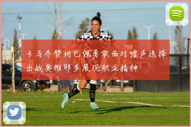卡马乔赞姆巴佩勇敢面对嘘声选择出战奥维耶多展现职业精神