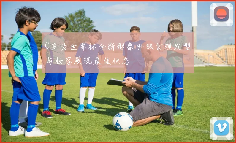 C罗为世界杯全新形象升级打理发型与妆容展现最佳状态