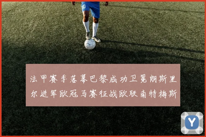 法甲赛季落幕巴黎成功卫冕朗斯里尔进军欧冠马赛征战欧联南特梅斯不幸降级