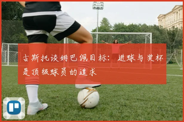 古斯托谈姆巴佩目标：进球与奖杯是顶级球员的追求