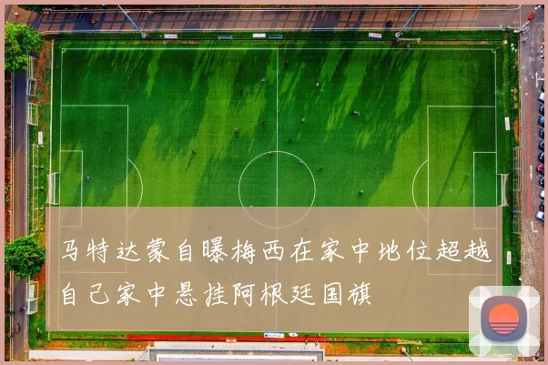 马特达蒙自曝梅西在家中地位超越自己家中悬挂阿根廷国旗