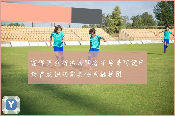 富保罗分析热火阵容字母哥阿德巴约首发但仍需其他关键拼图