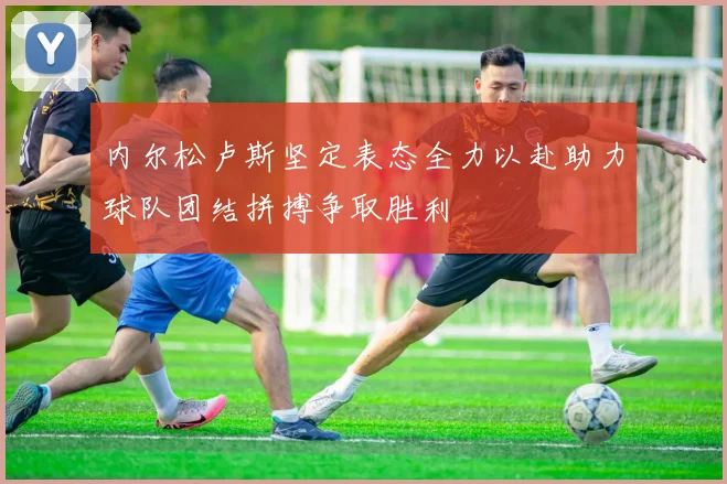 内尔松卢斯坚定表态全力以赴助力球队团结拼搏争取胜利