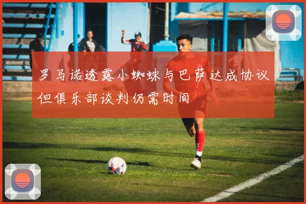 罗马诺透露小蜘蛛与巴萨达成协议但俱乐部谈判仍需时间
