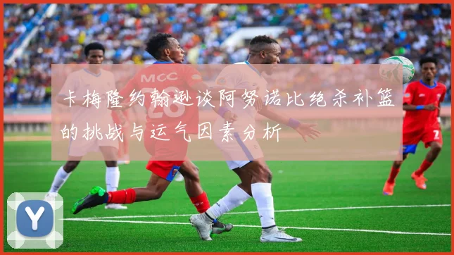 卡梅隆约翰逊谈阿努诺比绝杀补篮的挑战与运气因素分析