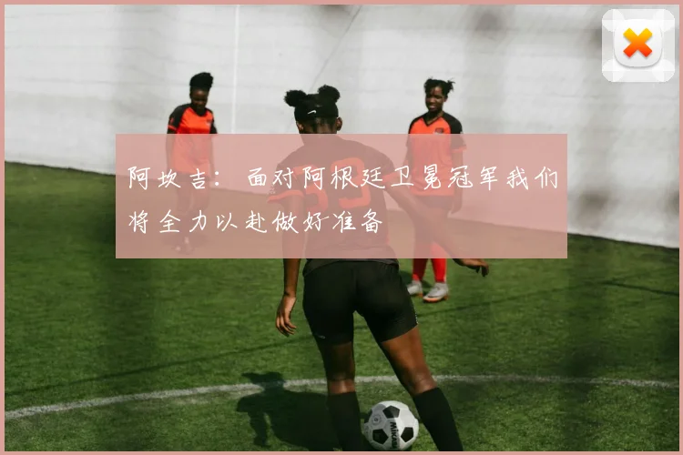 阿坎吉：面对阿根廷卫冕冠军我们将全力以赴做好准备