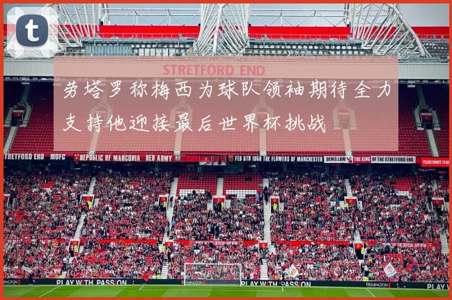 劳塔罗称梅西为球队领袖期待全力支持他迎接最后世界杯挑战