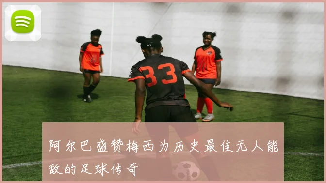 阿尔巴盛赞梅西为历史最佳无人能敌的足球传奇