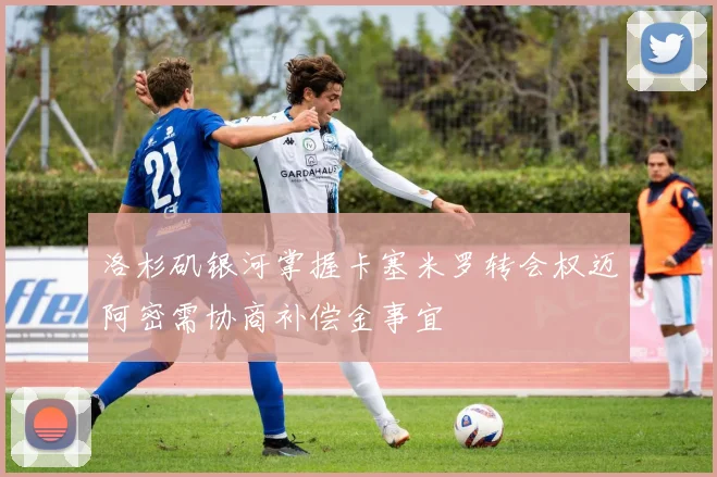 洛杉矶银河掌握卡塞米罗转会权迈阿密需协商补偿金事宜